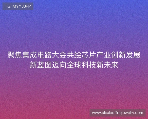 聚焦集成电路大会共绘芯片产业创新发展新蓝图迈向全球科技新未来